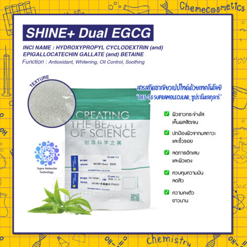 SHINE+ Dual EGCG สารสกัดชาเขียวเปปไทด์ด้วยเทคโนโลยี "DES-TG Supramolecular, ซูปราโมเลกุลาร์" นำส่งสารสำคัญเข้าสู่ผิวขั้นสูงช่วยเพิ่มการซึมผ่านของสารออกฤทธิ์ ช่วยต้านริ้วรอย ลดความมัน ผลัดผิวขาวใส ชะลอวัย ผลทดสอบเห็นผลเร็วภายใน 2 สัปดาห์