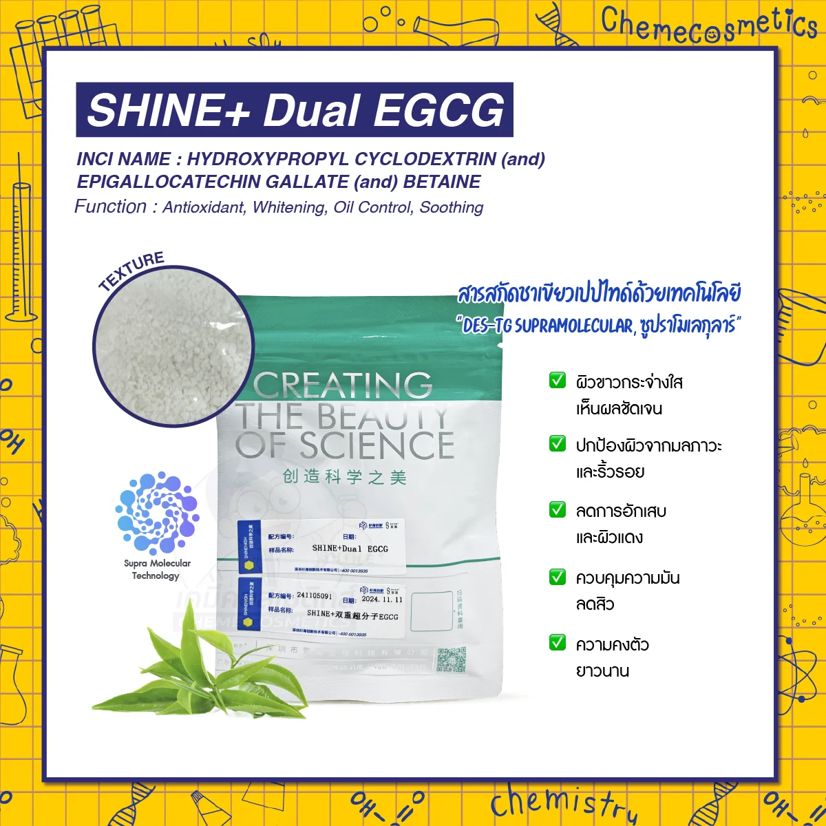 SHINE+ Dual EGCG สารสกัดชาเขียวเปปไทด์ด้วยเทคโนโลยี "DES-TG Supramolecular, ซูปราโมเลกุลาร์" นำส่งสารสำคัญเข้าสู่ผิวขั้นสูงช่วยเพิ่มการซึมผ่านของสารออกฤทธิ์ ช่วยต้านริ้วรอย ลดความมัน ผลัดผิวขาวใส ชะลอวัย ผลทดสอบเห็นผลเร็วภายใน 2 สัปดาห์