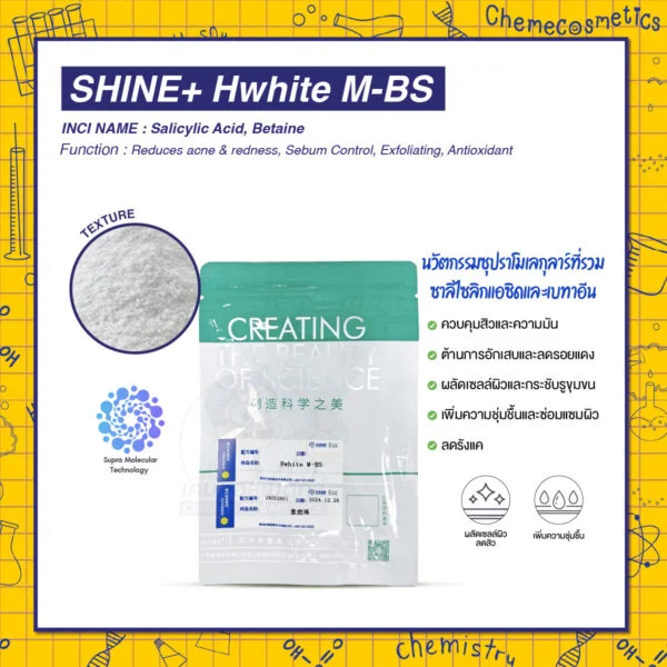 SHINE+ Hwhite M-BS นวัตกรรมซุปราโมเลกุลาร์ที่รวมซาลิไซลิกแอซิด (ช่วยผลัดเซลล์ผิว ลดสิว) และบีเทน (เพิ่มความชุ่มชื้น ลดการระคายเคือง) เข้าด้วยกัน ทำให้ได้สารที่มีประสิทธิภาพดีกว่า ระคายเคืองน้อยกว่า และเสถียรกว่าซาลิไซลิกแอซิดทั่วไปถึง 30 เท่า